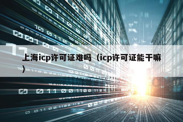 上海icp许可证难吗（icp许可证能干嘛）