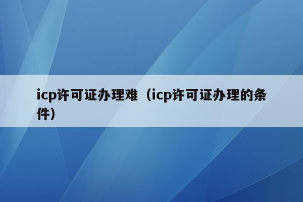 icp许可证办理难（icp许可证办理的条件）