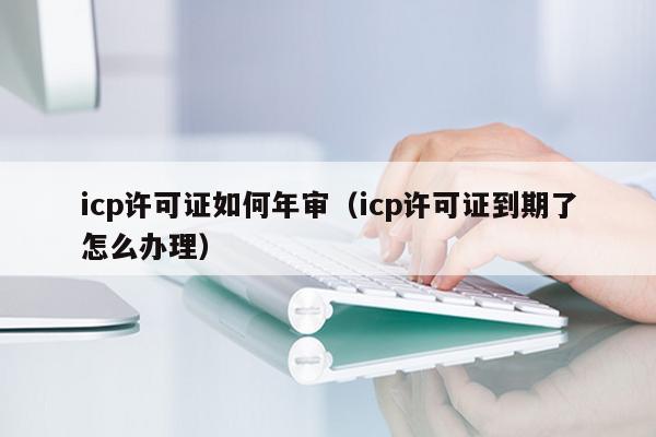 icp许可证如何年审（icp许可证到期了怎么办理）