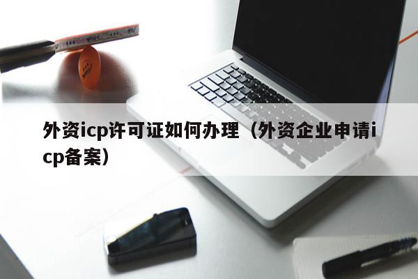 外资icp许可证如何办理（外资企业申请icp备案）