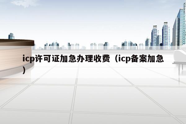 icp许可证加急办理收费（icp备案加急）