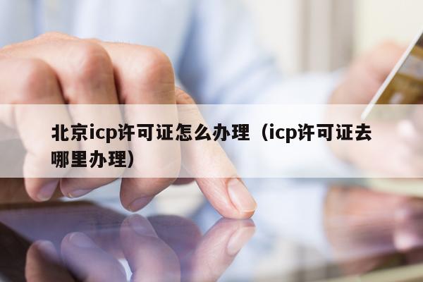 北京icp许可证怎么办理（icp许可证去哪里办理）