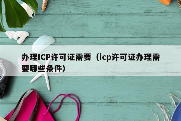 办理ICP许可证需要（icp许可证办理需要哪些条件）