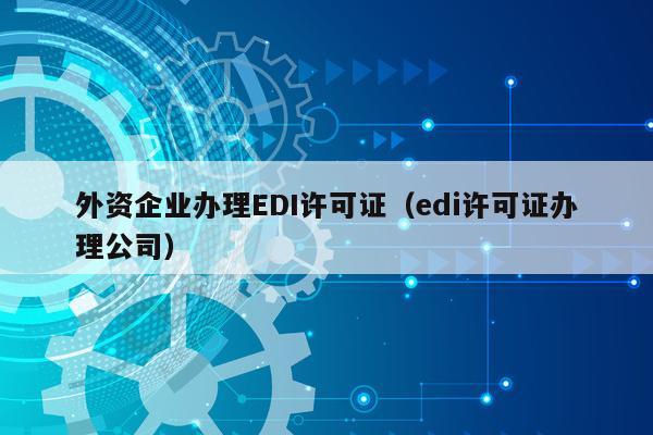 外资企业办理EDI许可证（edi许可证办理公司）