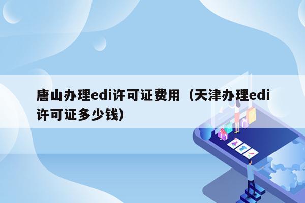 唐山办理edi许可证费用（天津办理edi许可证多少钱）
