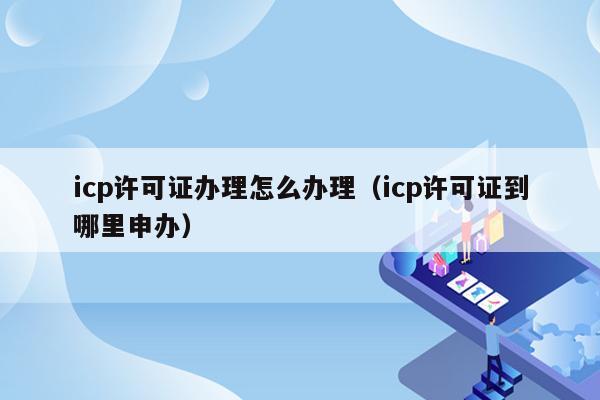 icp许可证办理怎么办理（icp许可证到哪里申办）