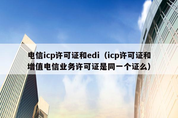 电信icp许可证和edi（icp许可证和增值电信业务许可证是同一个证么）