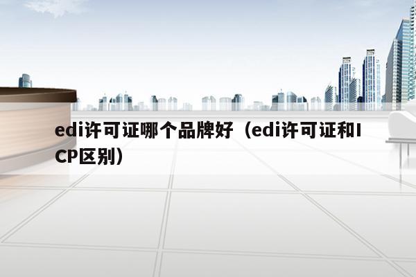 edi许可证哪个品牌好（edi许可证和ICP区别）