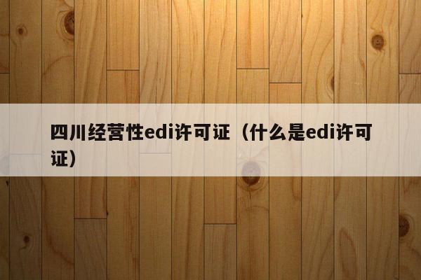 四川经营性edi许可证（什么是edi许可证）