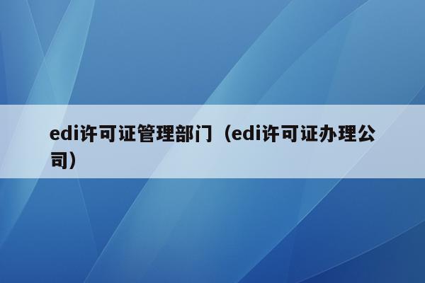 edi许可证管理部门（edi许可证办理公司）