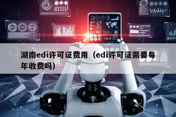 湖南edi许可证费用（edi许可证需要每年收费吗）