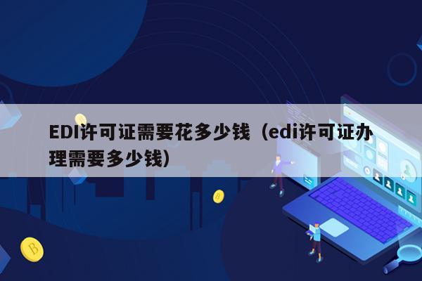 EDI许可证需要花多少钱（edi许可证办理需要多少钱）