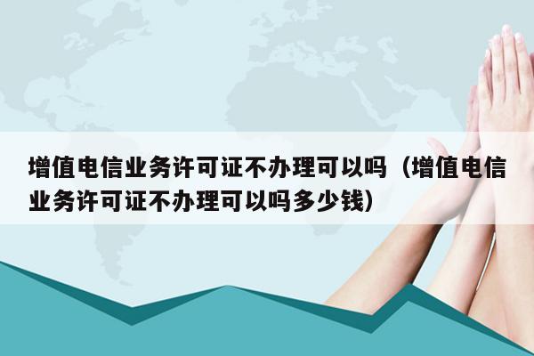 增值电信业务许可证不办理可以吗（增值电信业务许可证不办理可以吗多少钱）