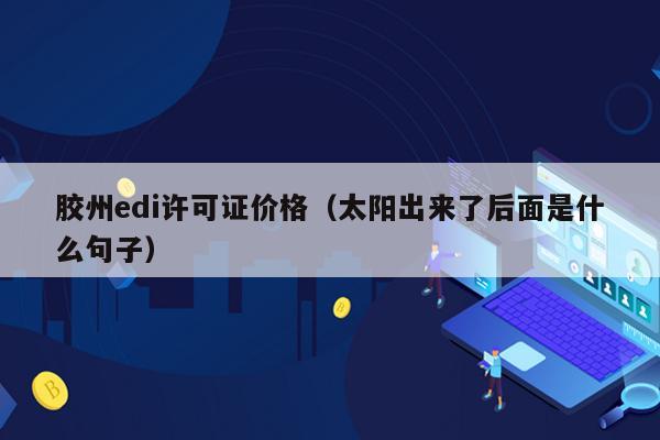 胶州edi许可证价格（太阳出来了后面是什么句子）