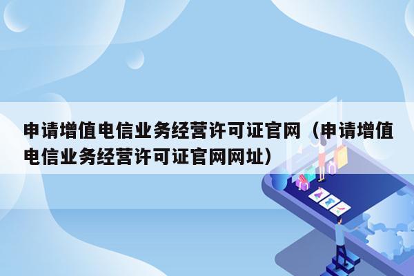 申请增值电信业务经营许可证官网（申请增值电信业务经营许可证官网网址）