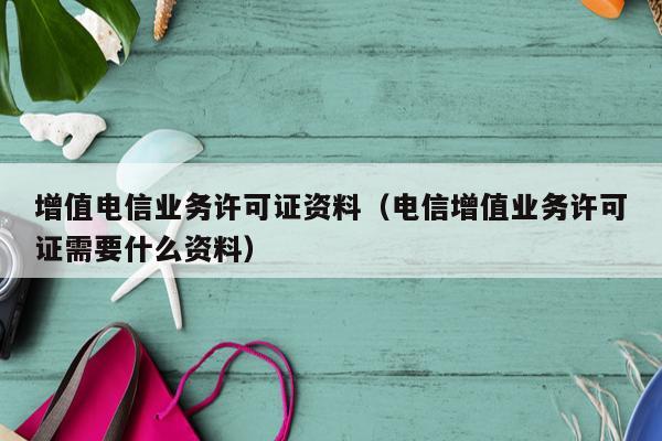 增值电信业务许可证资料（电信增值业务许可证需要什么资料）