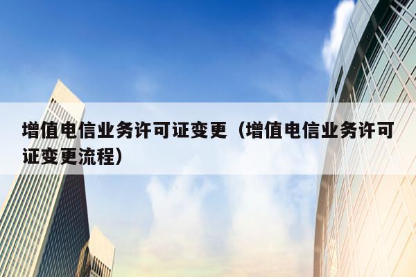 增值电信业务许可证变更（增值电信业务许可证变更流程）