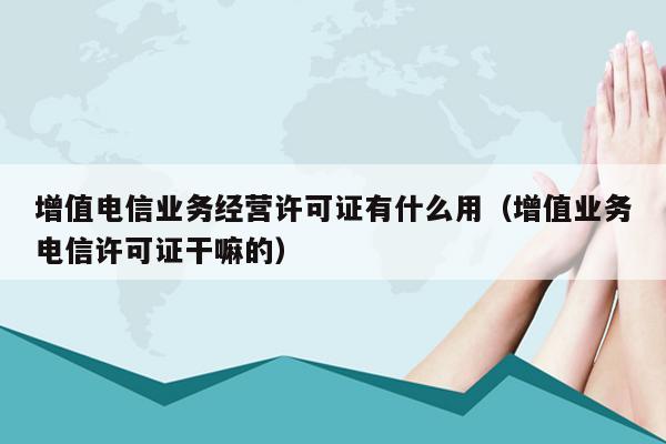 增值电信业务经营许可证有什么用（增值业务电信许可证干嘛的）