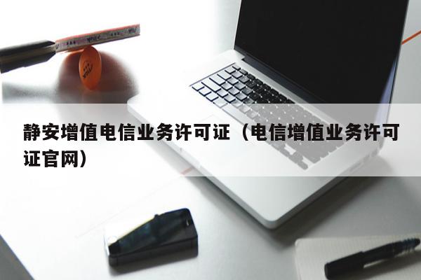 静安增值电信业务许可证（电信增值业务许可证官网）
