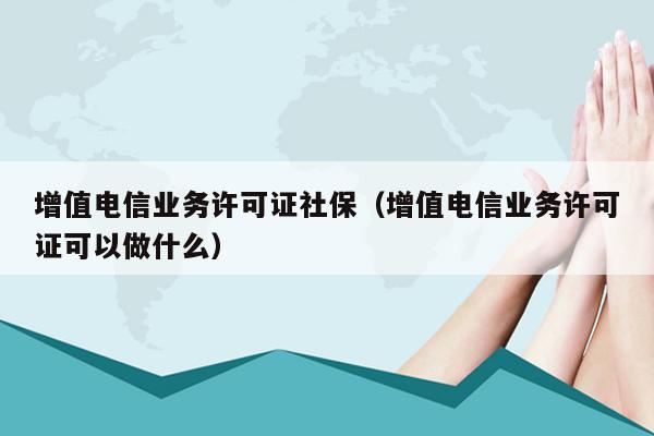 增值电信业务许可证社保（增值电信业务许可证可以做什么）