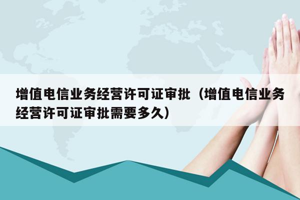 增值电信业务经营许可证审批（增值电信业务经营许可证审批需要多久）