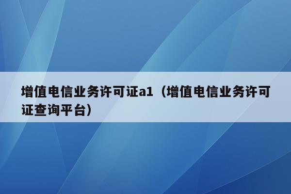 增值电信业务许可证a1（增值电信业务许可证查询平台）