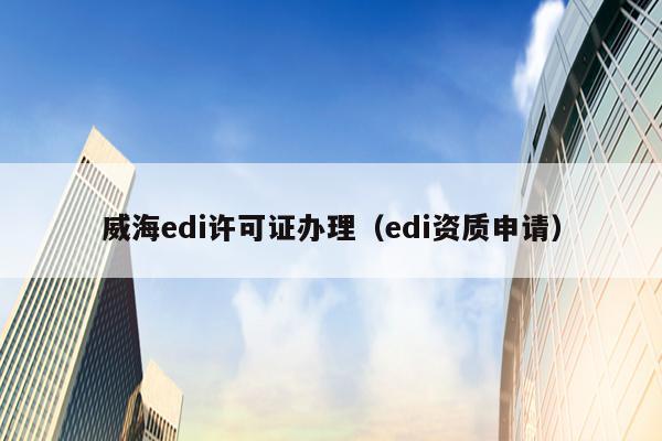 威海edi许可证办理（edi资质申请）