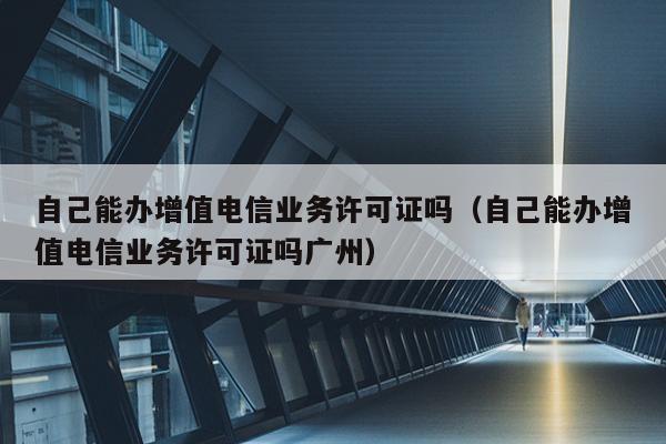 自己能办增值电信业务许可证吗（自己能办增值电信业务许可证吗广州）
