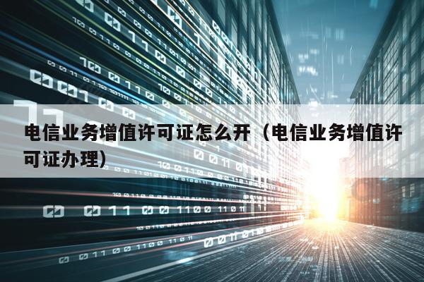 电信业务增值许可证怎么开（电信业务增值许可证办理）