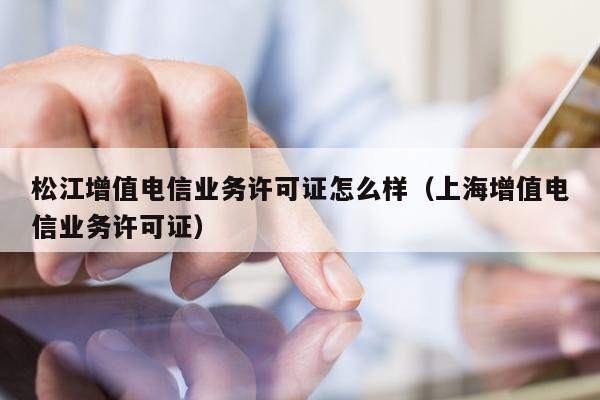 松江增值电信业务许可证怎么样（上海增值电信业务许可证）