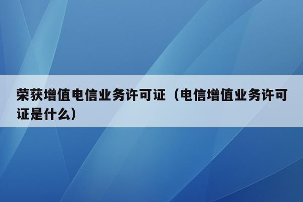荣获增值电信业务许可证（电信增值业务许可证是什么）