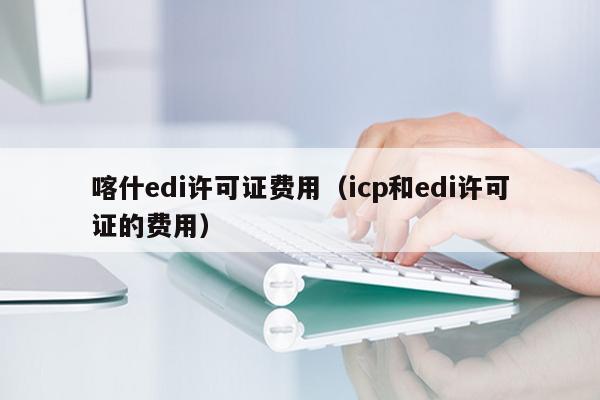 喀什edi许可证费用（icp和edi许可证的费用）