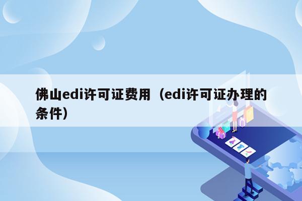 佛山edi许可证费用（edi许可证办理的条件）
