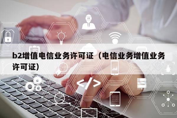 b2增值电信业务许可证（电信业务增值业务许可证）