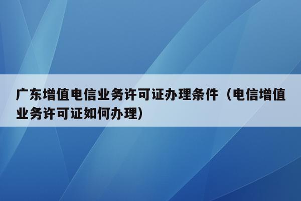 广东增值电信业务许可证办理条件（电信增值业务许可证如何办理）