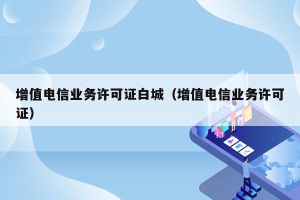 增值电信业务许可证白城（增值电信业务许可证）