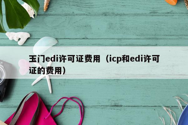 玉门edi许可证费用（icp和edi许可证的费用）