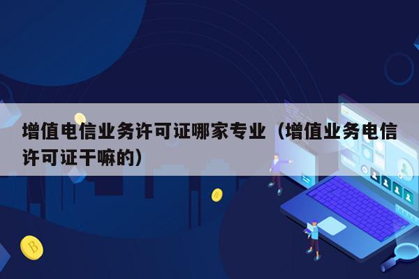 增值电信业务许可证哪家专业（增值业务电信许可证干嘛的）