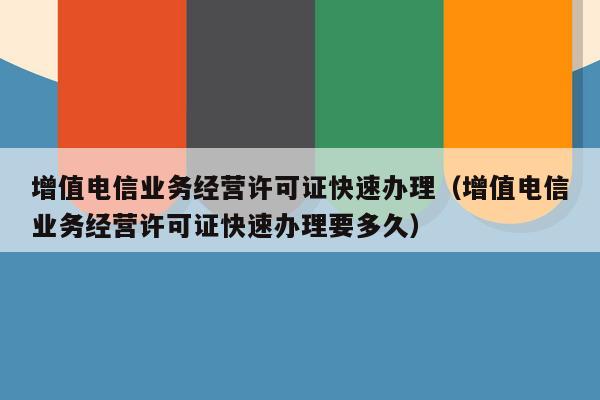 增值电信业务经营许可证快速办理（增值电信业务经营许可证快速办理要多久）