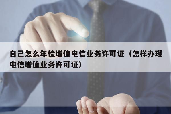 自己怎么年检增值电信业务许可证（怎样办理电信增值业务许可证）