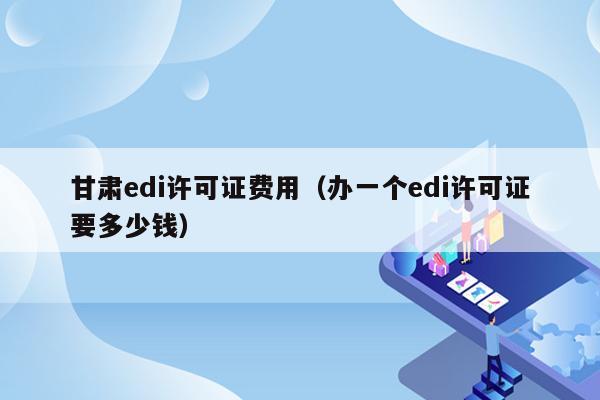 甘肃edi许可证费用（办一个edi许可证要多少钱）