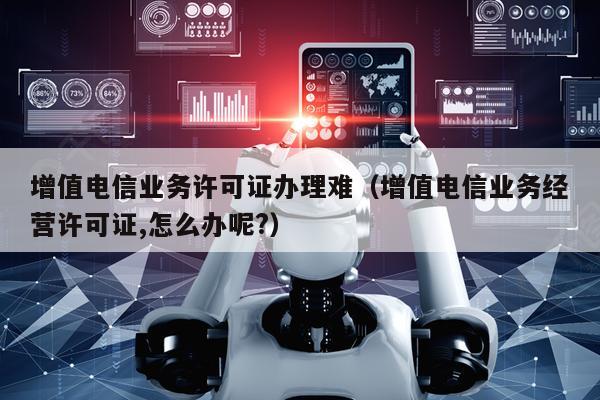 增值电信业务许可证办理难（增值电信业务经营许可证,怎么办呢?）