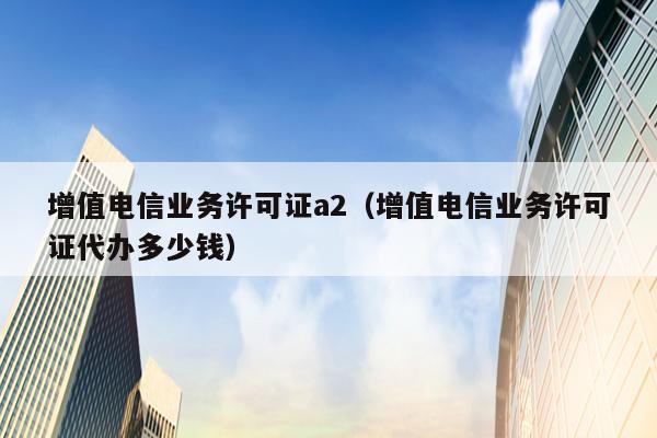 增值电信业务许可证a2（增值电信业务许可证代办多少钱）
