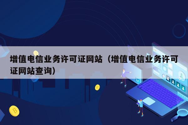 增值电信业务许可证网站（增值电信业务许可证网站查询）