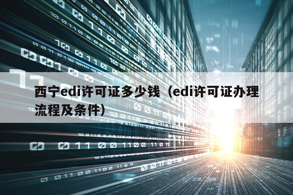 西宁edi许可证多少钱（edi许可证办理流程及条件）