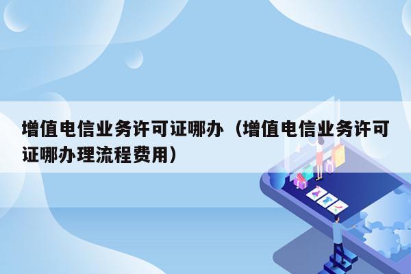 增值电信业务许可证哪办（增值电信业务许可证哪办理流程费用）