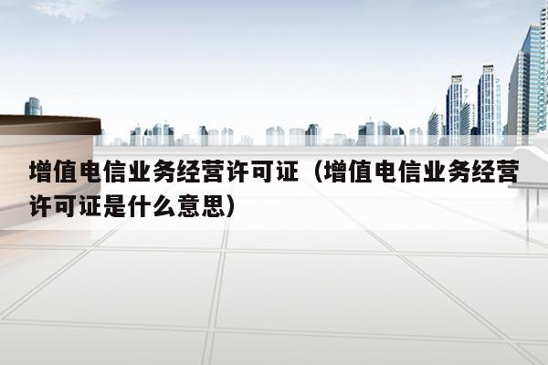 增值电信业务经营许可证（增值电信业务经营许可证是什么意思）