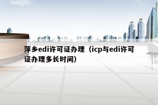 萍乡edi许可证办理（icp与edi许可证办理多长时间）