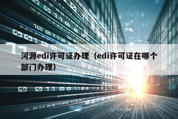 河源edi许可证办理（edi许可证在哪个部门办理）