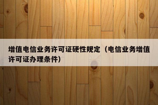 增值电信业务许可证硬性规定（电信业务增值许可证办理条件）